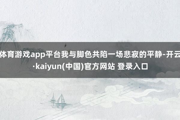 体育游戏app平台我与脚色共陷一场悲寂的平静-开云·kaiyun(中国)官方网站 登录入口