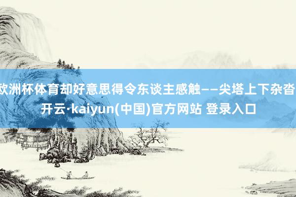 欧洲杯体育却好意思得令东谈主感触——尖塔上下杂沓-开云·kaiyun(中国)官方网站 登录入口