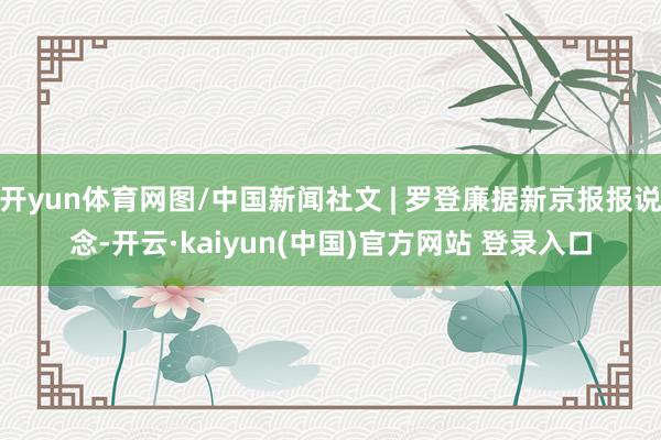 开yun体育网图/中国新闻社文 | 罗登廉据新京报报说念-开云·kaiyun(中国)官方网站 登录入口