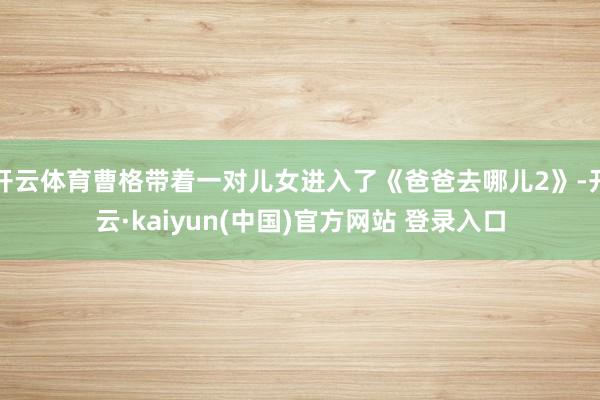开云体育曹格带着一对儿女进入了《爸爸去哪儿2》-开云·kaiyun(中国)官方网站 登录入口