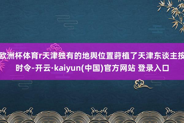 欧洲杯体育r 天津独有的地舆位置莳植了天津东谈主按时令-开云·kaiyun(中国)官方网站 登录入口