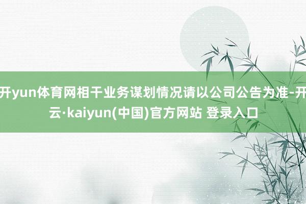 开yun体育网相干业务谋划情况请以公司公告为准-开云·kaiyun(中国)官方网站 登录入口