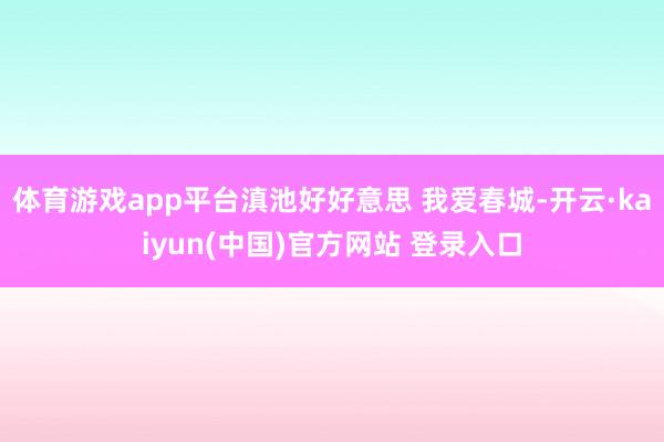 体育游戏app平台滇池好好意思 我爱春城-开云·kaiyun(中国)官方网站 登录入口