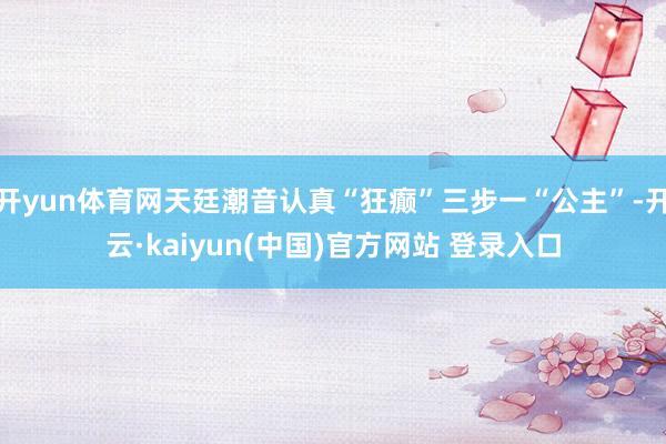 开yun体育网天廷潮音认真“狂癫”三步一“公主”-开云·kaiyun(中国)官方网站 登录入口