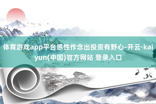 体育游戏app平台感性作念出投资有野心-开云·kaiyun(中国)官方网站 登录入口