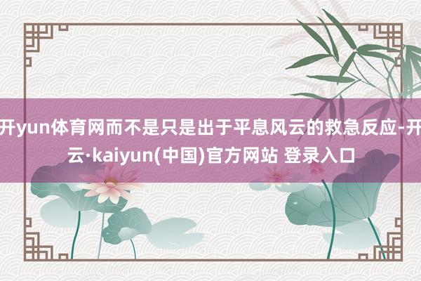 开yun体育网而不是只是出于平息风云的救急反应-开云·kaiyun(中国)官方网站 登录入口