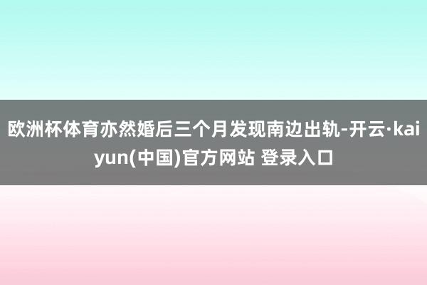 欧洲杯体育亦然婚后三个月发现南边出轨-开云·kaiyun(中国)官方网站 登录入口