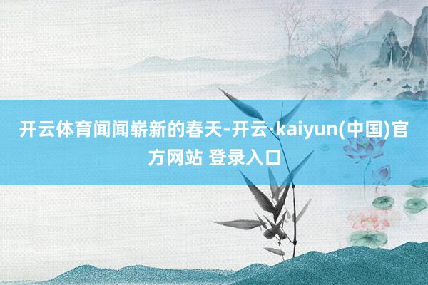 开云体育闻闻崭新的春天-开云·kaiyun(中国)官方网站 登录入口