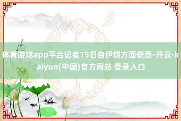 体育游戏app平台记者15日自伊朗方面获悉-开云·kaiyun(中国)官方网站 登录入口