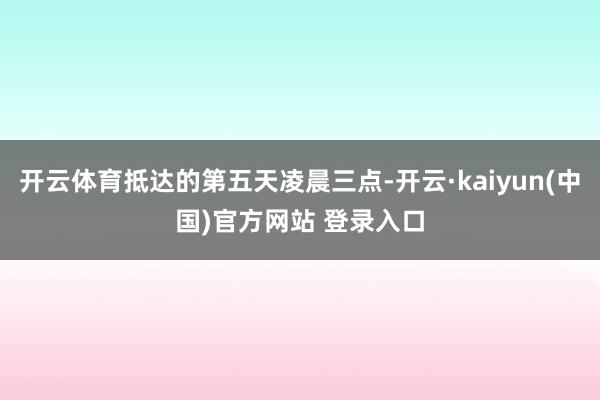 开云体育抵达的第五天凌晨三点-开云·kaiyun(中国)官方网站 登录入口