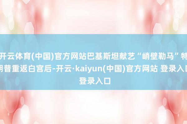 开云体育(中国)官方网站巴基斯坦献艺“峭壁勒马”特朗普重返白宫后-开云·kaiyun(中国)官方网站 登录入口