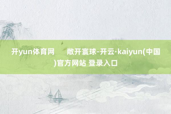 开yun体育网      敞开寰球-开云·kaiyun(中国)官方网站 登录入口
