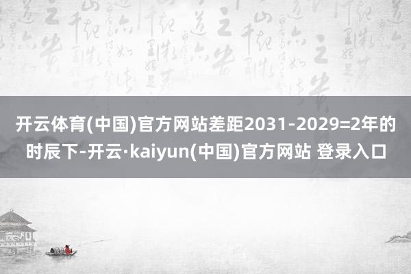 开云体育(中国)官方网站差距2031-2029=2年的时辰下-开云·kaiyun(中国)官方网站 登录入口