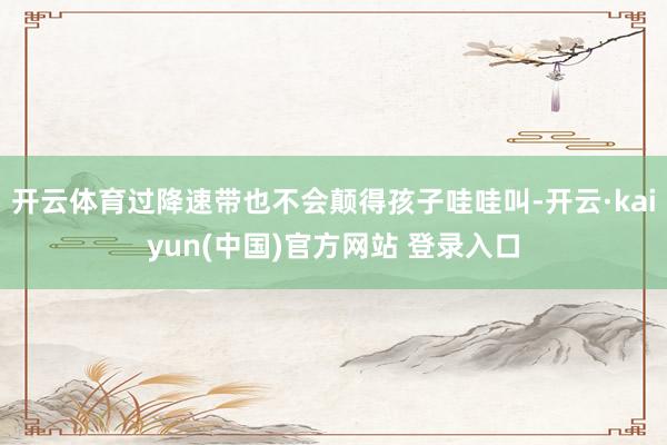 开云体育过降速带也不会颠得孩子哇哇叫-开云·kaiyun(中国)官方网站 登录入口