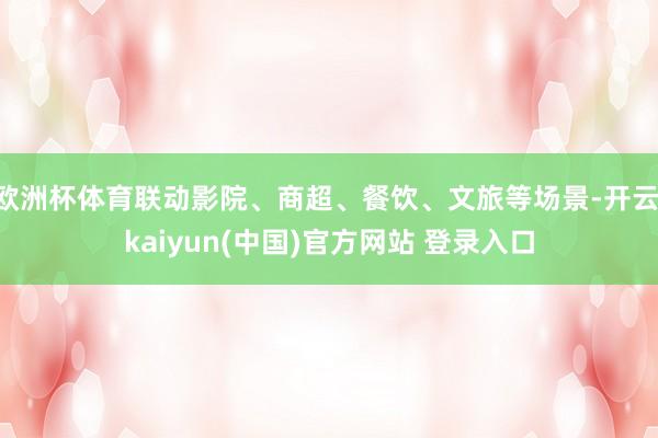 欧洲杯体育联动影院、商超、餐饮、文旅等场景-开云·kaiyun(中国)官方网站 登录入口