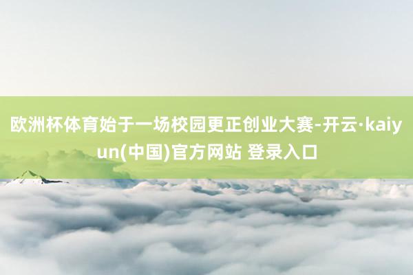 欧洲杯体育始于一场校园更正创业大赛-开云·kaiyun(中国)官方网站 登录入口