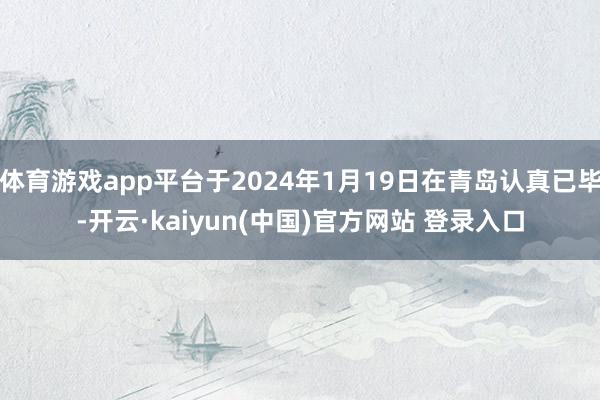 体育游戏app平台于2024年1月19日在青岛认真已毕-开云·kaiyun(中国)官方网站 登录入口