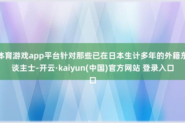 体育游戏app平台针对那些已在日本生计多年的外籍东谈主士-开云·kaiyun(中国)官方网站 登录入口