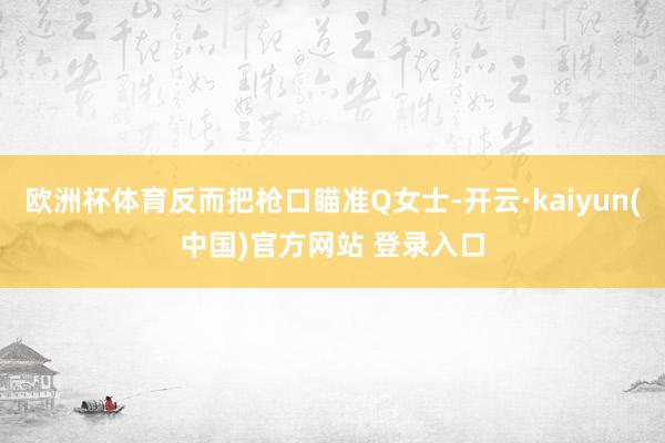 欧洲杯体育反而把枪口瞄准Q女士-开云·kaiyun(中国)官方网站 登录入口