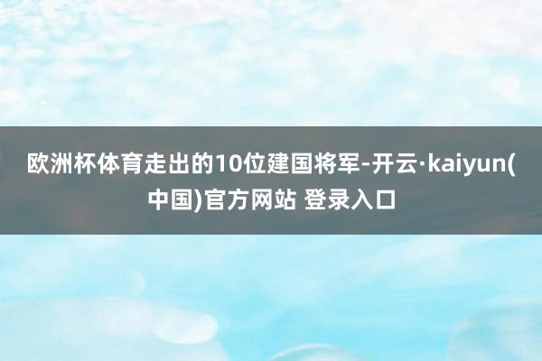 欧洲杯体育走出的10位建国将军-开云·kaiyun(中国)官方网站 登录入口
