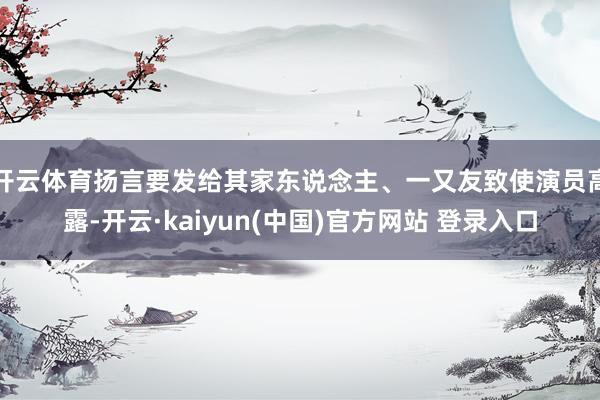 开云体育扬言要发给其家东说念主、一又友致使演员高露-开云·kaiyun(中国)官方网站 登录入口
