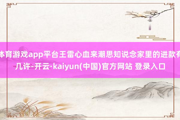 体育游戏app平台王雷心血来潮思知说念家里的进款有几许-开云·kaiyun(中国)官方网站 登录入口