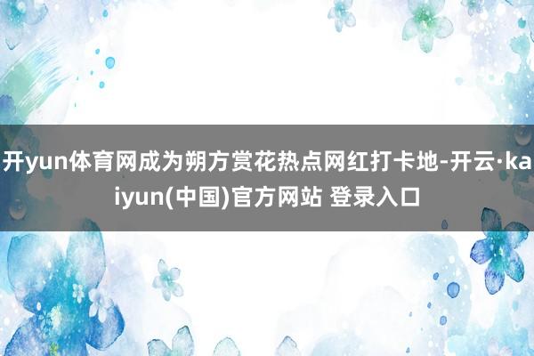 开yun体育网成为朔方赏花热点网红打卡地-开云·kaiyun(中国)官方网站 登录入口