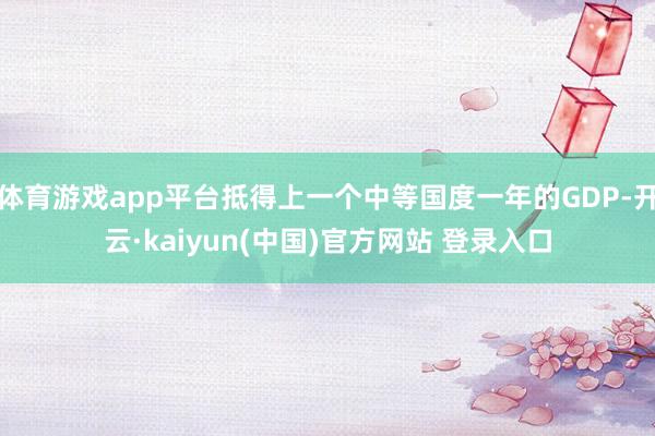 体育游戏app平台抵得上一个中等国度一年的GDP-开云·kaiyun(中国)官方网站 登录入口