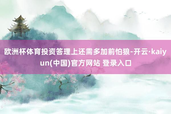 欧洲杯体育投资答理上还需多加前怕狼-开云·kaiyun(中国)官方网站 登录入口
