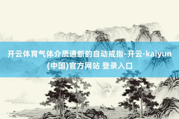 开云体育气体介质通断的自动戒指-开云·kaiyun(中国)官方网站 登录入口
