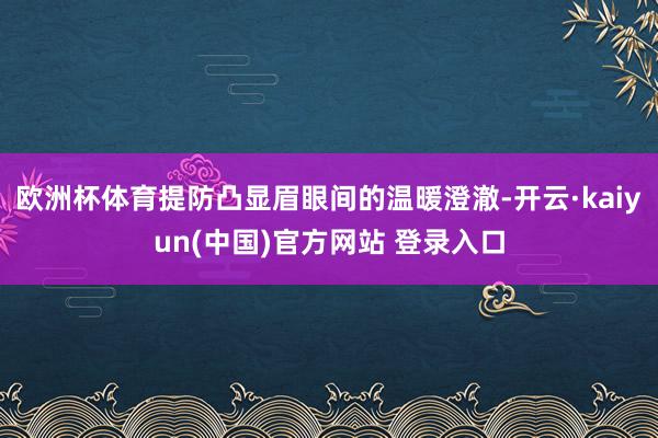欧洲杯体育提防凸显眉眼间的温暖澄澈-开云·kaiyun(中国)官方网站 登录入口
