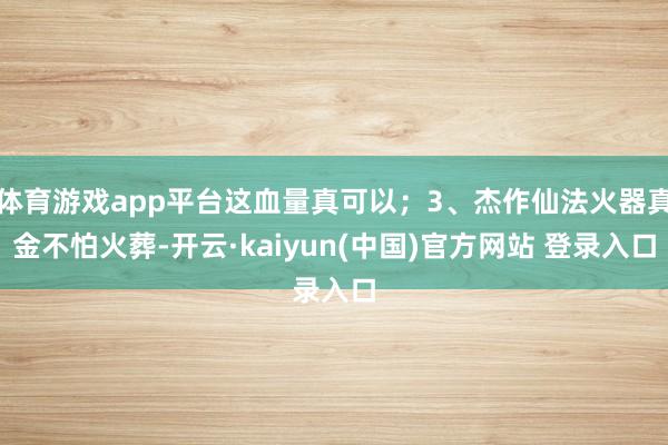 体育游戏app平台这血量真可以；3、杰作仙法火器真金不怕火葬-开云·kaiyun(中国)官方网站 登录入口