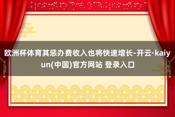 欧洲杯体育其惩办费收入也将快速增长-开云·kaiyun(中国)官方网站 登录入口