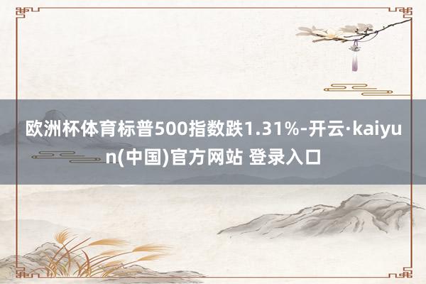 欧洲杯体育标普500指数跌1.31%-开云·kaiyun(中国)官方网站 登录入口