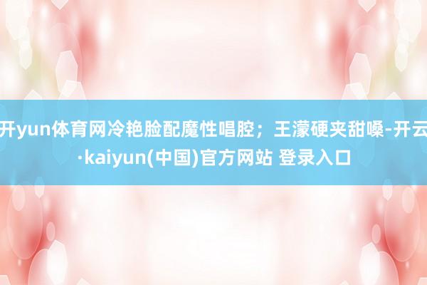 开yun体育网冷艳脸配魔性唱腔；王濛硬夹甜嗓-开云·kaiyun(中国)官方网站 登录入口