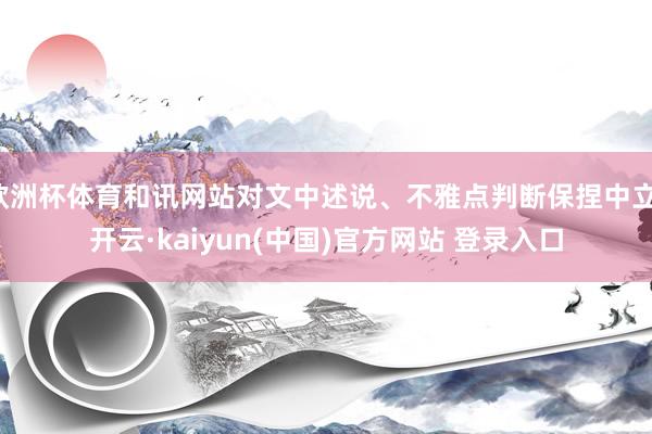 欧洲杯体育和讯网站对文中述说、不雅点判断保捏中立-开云·kaiyun(中国)官方网站 登录入口