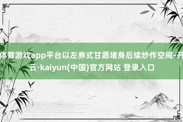 体育游戏app平台以左券式甘愿堵身后续炒作空间-开云·kaiyun(中国)官方网站 登录入口