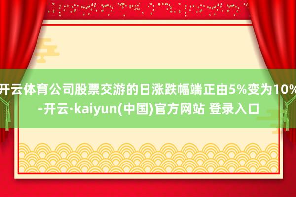 开云体育公司股票交游的日涨跌幅端正由5%变为10%-开云·kaiyun(中国)官方网站 登录入口