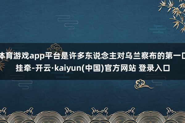 体育游戏app平台是许多东说念主对乌兰察布的第一口挂牵-开云·kaiyun(中国)官方网站 登录入口