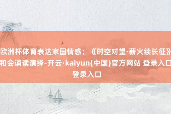 欧洲杯体育表达家国情感；《时空对望·薪火续长征》和会诵读演绎-开云·kaiyun(中国)官方网站 登录入口
