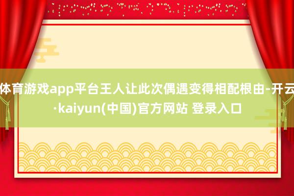 体育游戏app平台王人让此次偶遇变得相配根由-开云·kaiyun(中国)官方网站 登录入口