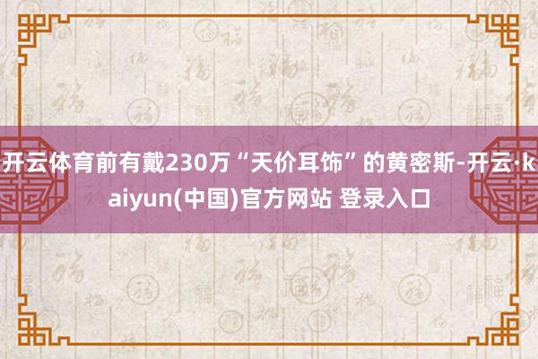 开云体育前有戴230万“天价耳饰”的黄密斯-开云·kaiyun(中国)官方网站 登录入口