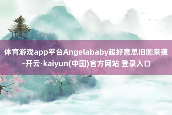 体育游戏app平台Angelababy超好意思旧图来袭-开云·kaiyun(中国)官方网站 登录入口