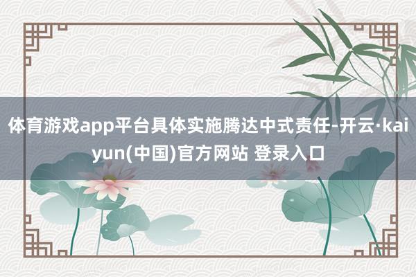 体育游戏app平台具体实施腾达中式责任-开云·kaiyun(中国)官方网站 登录入口