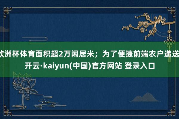 欧洲杯体育面积超2万闲居米；为了便捷前端农户递送-开云·kaiyun(中国)官方网站 登录入口