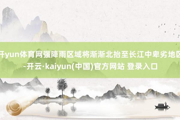 开yun体育网强降雨区域将渐渐北抬至长江中卑劣地区-开云·kaiyun(中国)官方网站 登录入口