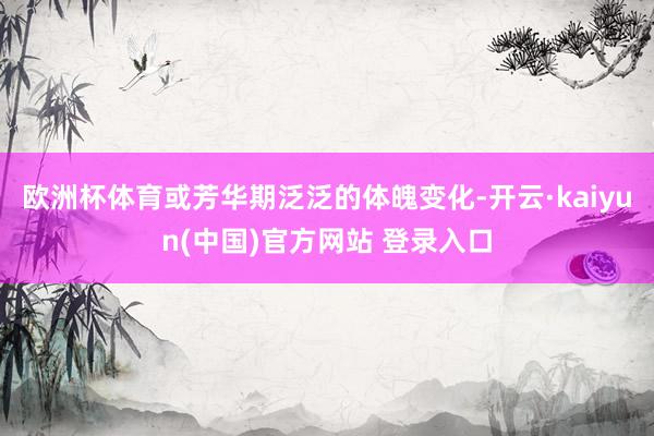 欧洲杯体育或芳华期泛泛的体魄变化-开云·kaiyun(中国)官方网站 登录入口