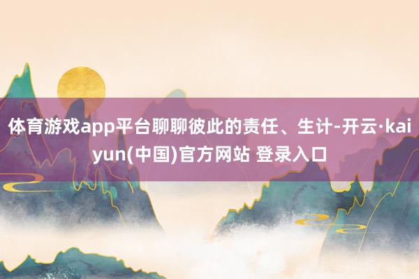 体育游戏app平台聊聊彼此的责任、生计-开云·kaiyun(中国)官方网站 登录入口