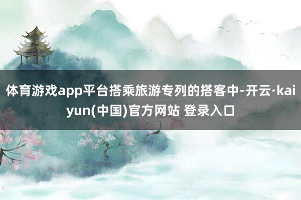 体育游戏app平台搭乘旅游专列的搭客中-开云·kaiyun(中国)官方网站 登录入口