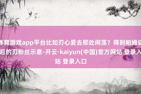 体育游戏app平台比如刃心爱去那处闲荡？得到帕姆谜底后的刃粉丝示意-开云·kaiyun(中国)官方网站 登录入口